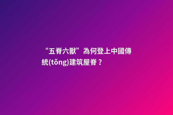“五脊六獸”為何登上中國傳統(tǒng)建筑屋脊？